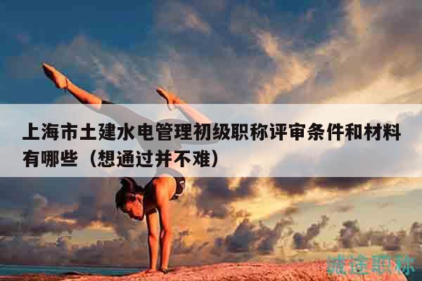 上海市土建水电管理初级职称评审条件和材料有哪些（想通过并不难）