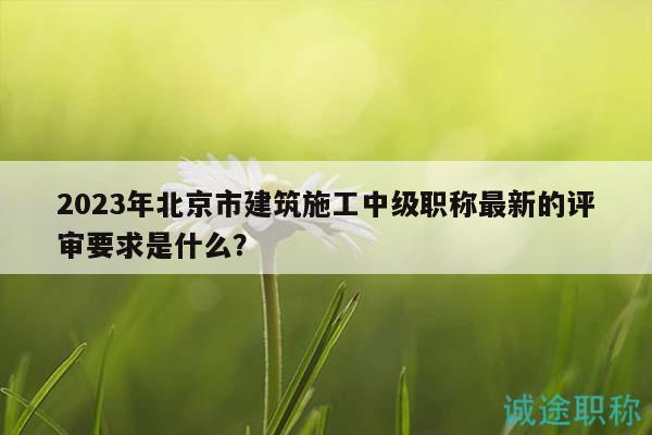 2023年北京市建筑施工中级职称最新的评审要求是什么？