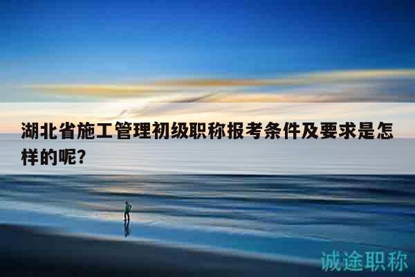 湖北省施工管理初级职称报考条件及要求是怎样的呢？