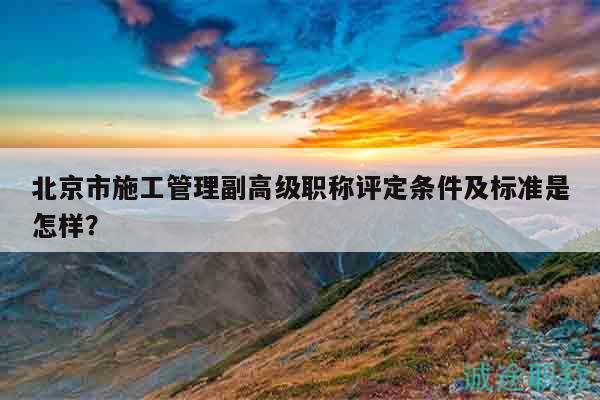 北京市施工管理副高级职称评定条件及标准是怎样？