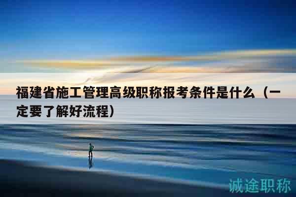 福建省施工管理高级职称报考条件是什么（一定要了解好流程）