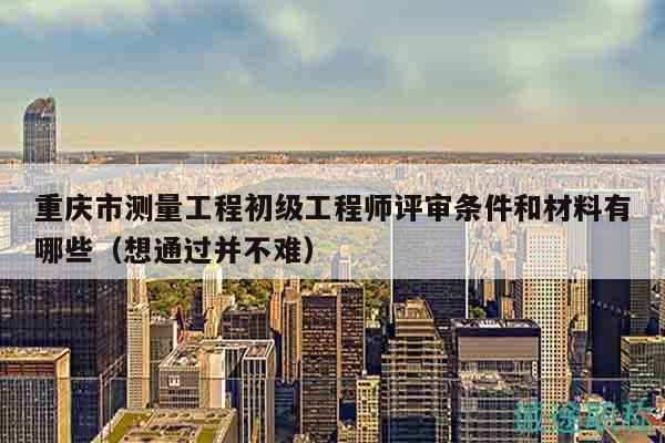重庆市测量工程初级工程师评审条件和材料有哪些（想通过并不难）