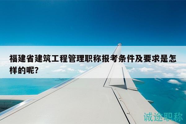 福建省建筑工程管理职称报考条件及要求是怎样的呢？
