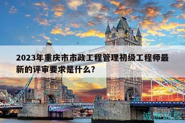 2023年重庆市市政工程管理初级工程师最新的评审要求是什么？