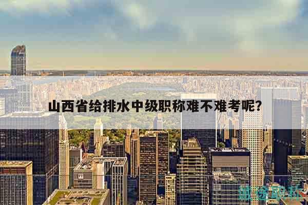 山西省给排水中级职称难不难考呢？
