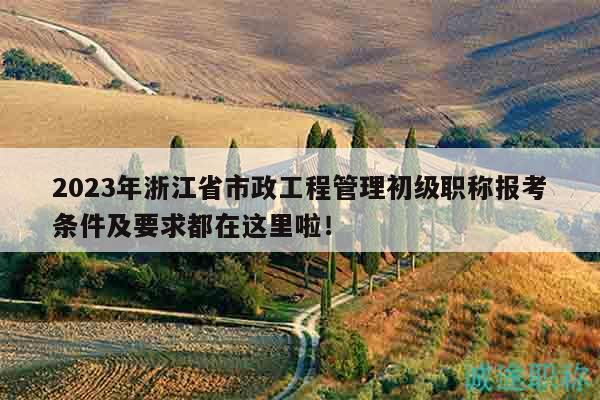 2023年浙江省市政工程管理初级职称报考条件及要求都在这里啦！