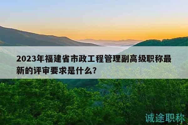2023年福建省市政工程管理副高级职称最新的评审要求是什么？