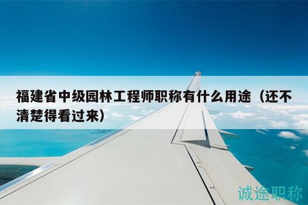 福建省中级园林工程师职称有什么用途（还不清楚得看过来）