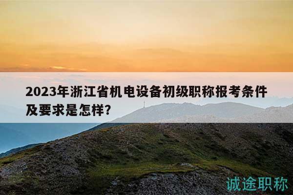 2023年浙江省机电设备初级职称报考条件及要求是怎样？