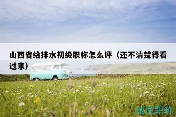 山西省给排水初级职称怎么评（还不清楚得看过来）