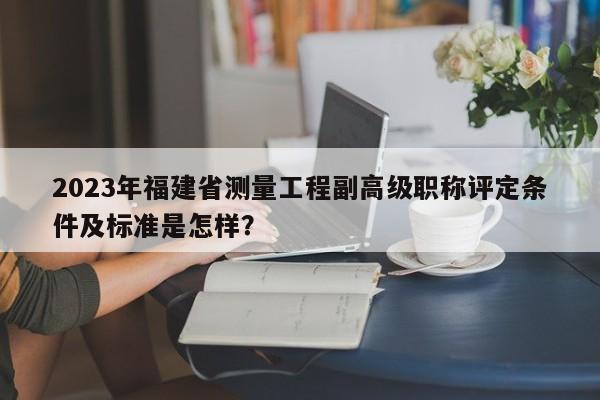 2023年福建省测量工程副高级职称评定条件及标准是怎样？