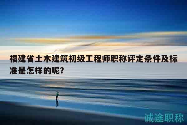 福建省土木建筑初级工程师职称评定条件及标准是怎样的呢？