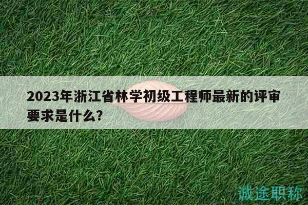 2023年浙江省林学初级工程师最新的评审要求是什么？