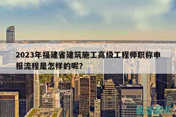 2023年福建省建筑施工高级工程师职称申报流程是怎样的呢？