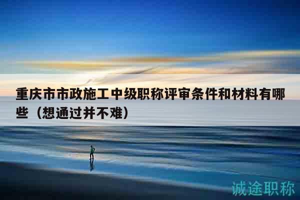重庆市市政施工中级职称评审条件和材料有哪些（想通过并不难）