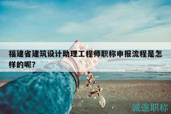 福建省建筑设计助理工程师职称申报流程是怎样的呢？