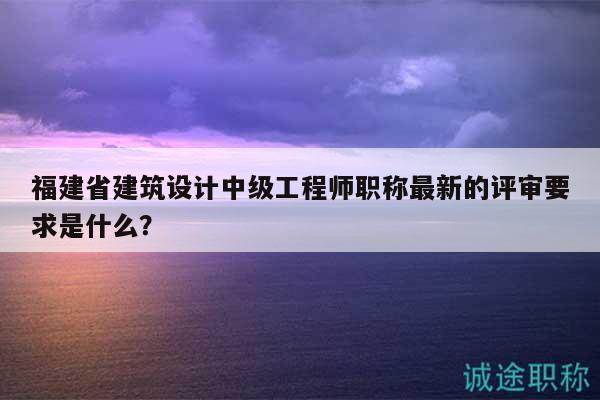 福建省建筑设计中级工程师职称最新的评审要求是什么？