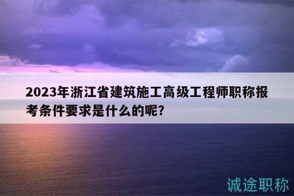 2023年浙江省建筑施工高级工程师职称报考条件要求是什么的呢？