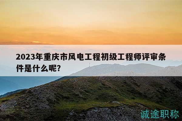 2023年重庆市风电工程初级工程师评审条件是什么呢？