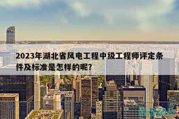 2023年湖北省风电工程中级工程师评定条件及标准是怎样的呢？