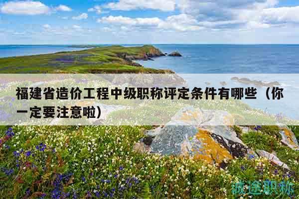 福建省造价工程中级职称评定条件有哪些（你一定要注意啦）