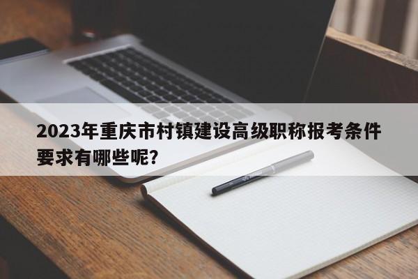 2023年重庆市村镇建设高级职称报考条件要求有哪些呢？