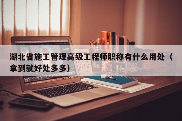 湖北省施工管理高级工程师职称有什么用处（拿到就好处多多）