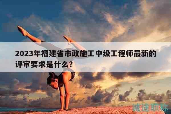 2023年福建省市政施工中级工程师最新的评审要求是什么？