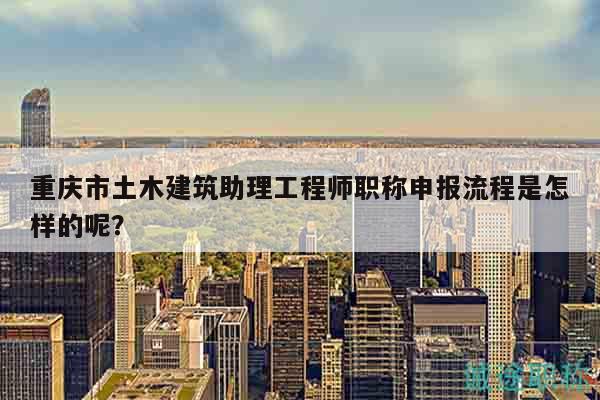 重庆市土木建筑助理工程师职称申报流程是怎样的呢？