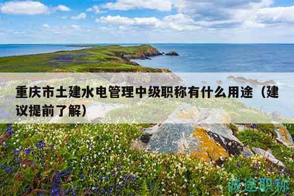 重庆市土建水电管理中级职称有什么用途（建议提前了解）