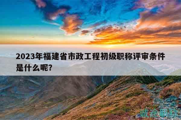 2023年福建省市政工程初级职称评审条件是什么呢？