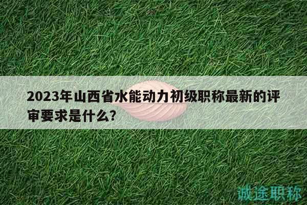 2023年山西省水能动力初级职称最新的评审要求是什么？