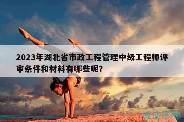 2023年湖北省市政工程管理中级工程师评审条件和材料有哪些呢？