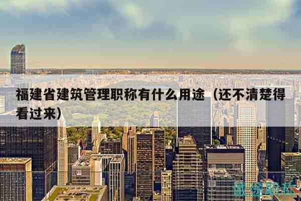 福建省建筑管理职称有什么用途（还不清楚得看过来）