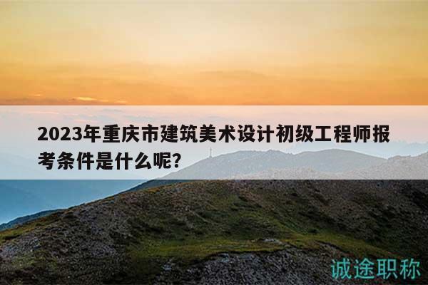 2023年重庆市建筑美术设计初级工程师报考条件是什么呢？