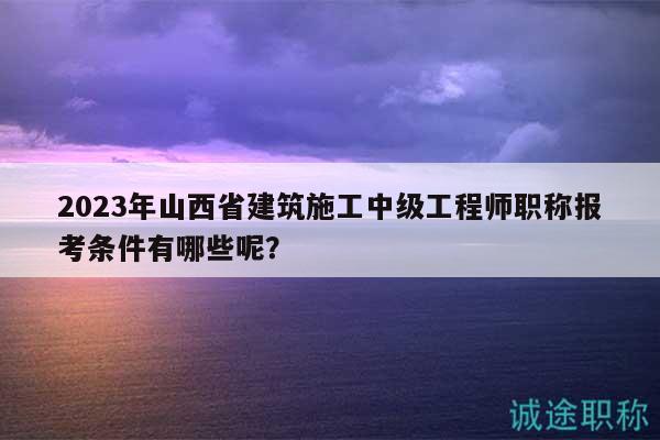 2023年山西省建筑施工中级工程师职称报考条件有哪些呢？