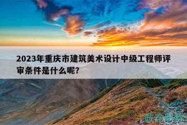 2023年重庆市建筑美术设计中级工程师评审条件是什么呢？