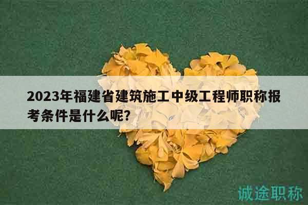 2023年福建省建筑施工中级工程师职称报考条件是什么呢？