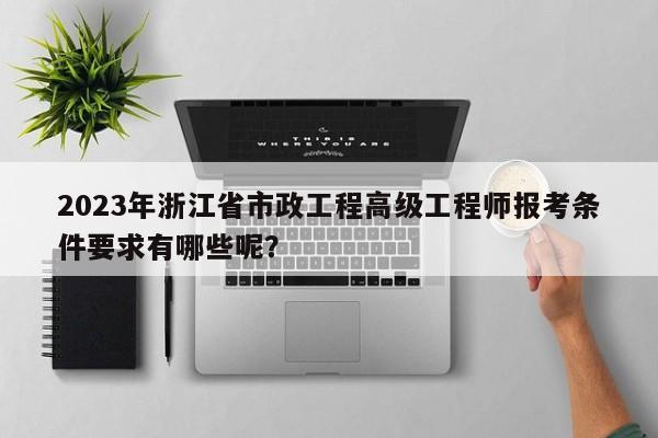 2023年浙江省市政工程高级工程师报考条件要求有哪些呢？