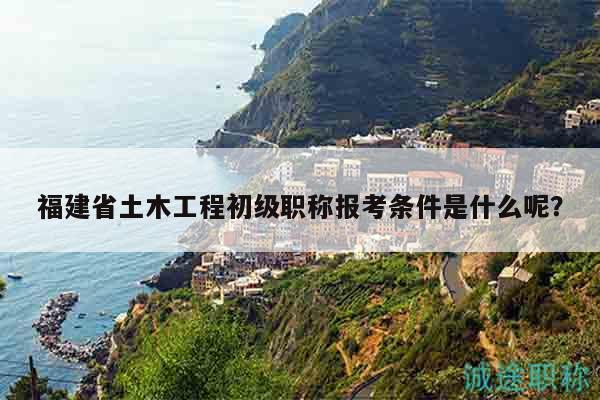 福建省土木工程初级职称报考条件是什么呢？