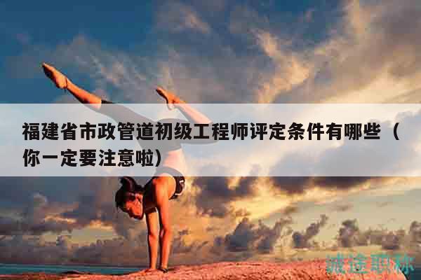 福建省市政管道初级工程师评定条件有哪些（你一定要注意啦）