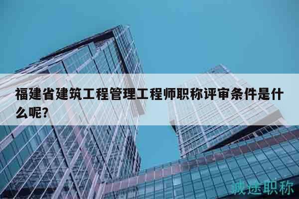 福建省建筑工程管理工程师职称评审条件是什么呢？