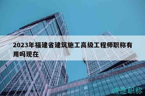 2023年福建省建筑施工高级工程师职称有用吗现在