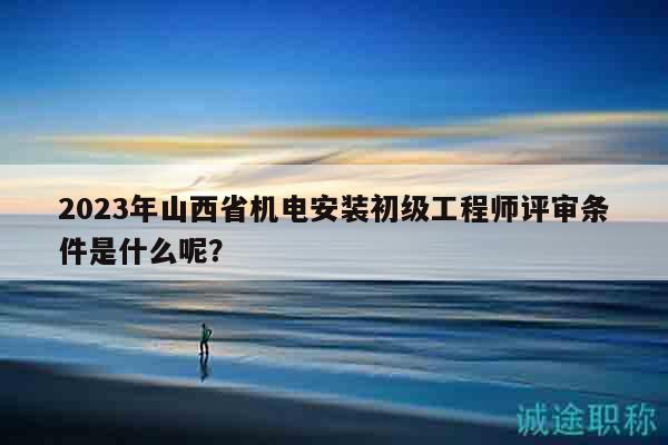 2023年山西省机电安装初级工程师评审条件是什么呢？