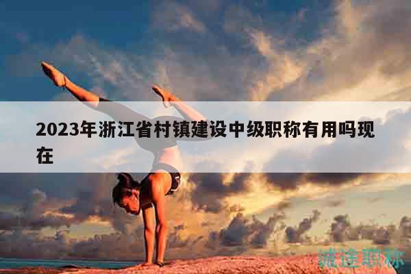 2023年浙江省村镇建设中级职称有用吗现在