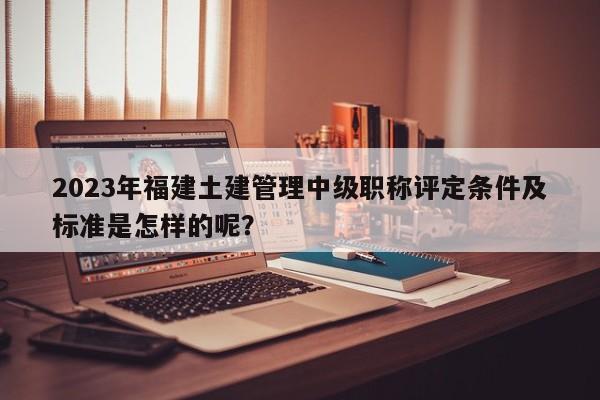 2023年福建土建管理中级职称评定条件及标准是怎样的呢？