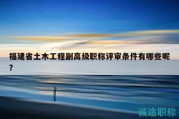 福建省土木工程副高级职称评审条件有哪些呢？