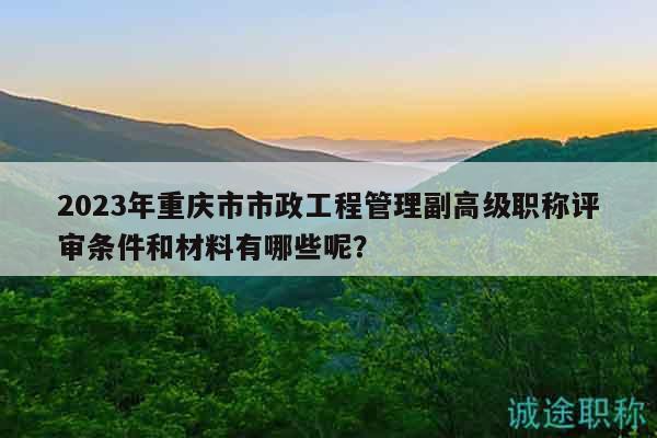 2023年重庆市市政工程管理副高级职称评审条件和材料有哪些呢？
