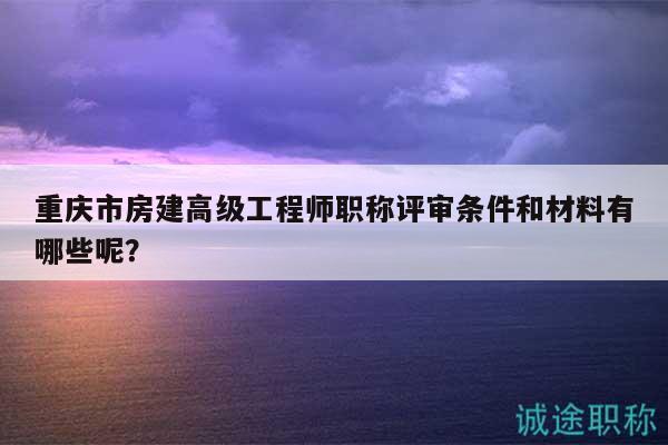 重庆市房建高级工程师职称评审条件和材料有哪些呢？