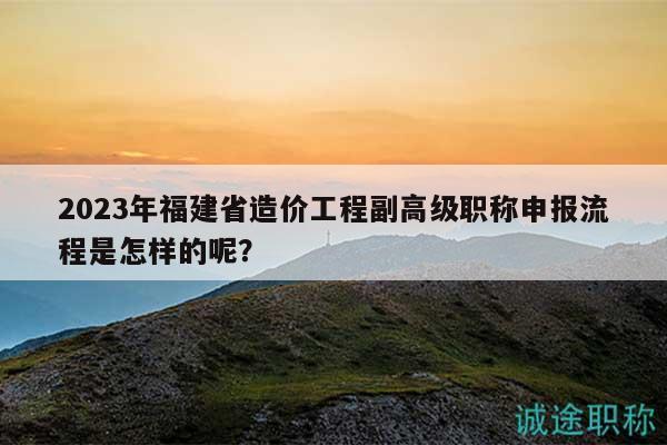 2023年福建省造价工程副高级职称申报流程是怎样的呢？